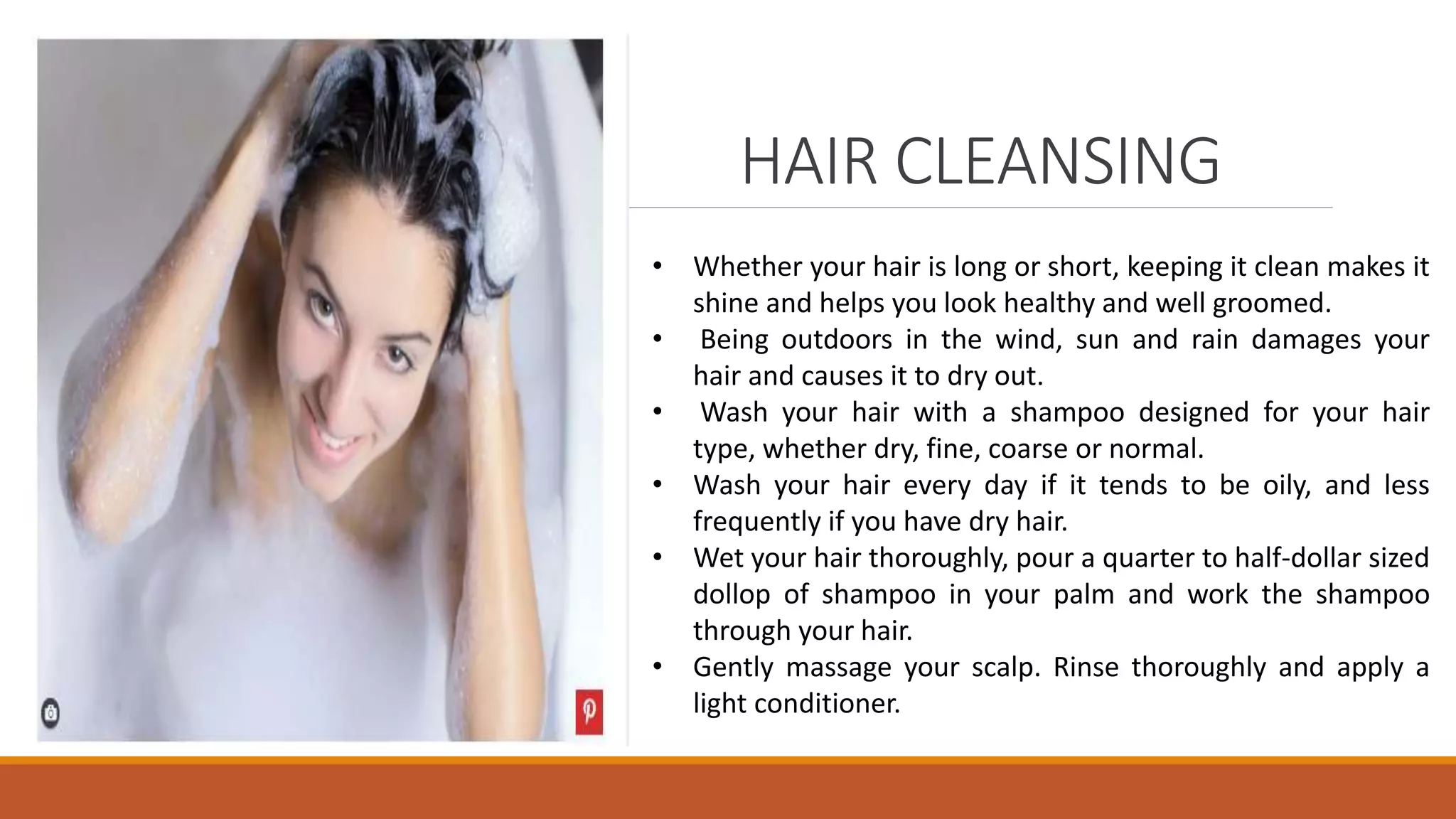 HAIR CLEANSING
• Whether your hair is long or short, keeping it clean makes it
shine and helps you look healthy and well groomed.
• Being outdoors in the wind, sun and rain damages your
hair and causes it to dry out.
• Wash your hair with a shampoo designed for your hair
type, whether dry, fine, coarse or normal.
• Wash your hair every day if it tends to be oily, and less
frequently if you have dry hair.
• Wet your hair thoroughly, pour a quarter to half-dollar sized
dollop of shampoo in your palm and work the shampoo
through your hair.
• Gently massage your scalp. Rinse thoroughly and apply a
light conditioner.
 