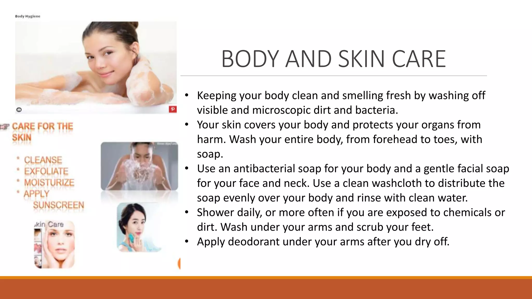 BODY AND SKIN CARE
• Keeping your body clean and smelling fresh by washing off
visible and microscopic dirt and bacteria.
• Your skin covers your body and protects your organs from
harm. Wash your entire body, from forehead to toes, with
soap.
• Use an antibacterial soap for your body and a gentle facial soap
for your face and neck. Use a clean washcloth to distribute the
soap evenly over your body and rinse with clean water.
• Shower daily, or more often if you are exposed to chemicals or
dirt. Wash under your arms and scrub your feet.
• Apply deodorant under your arms after you dry off.
 