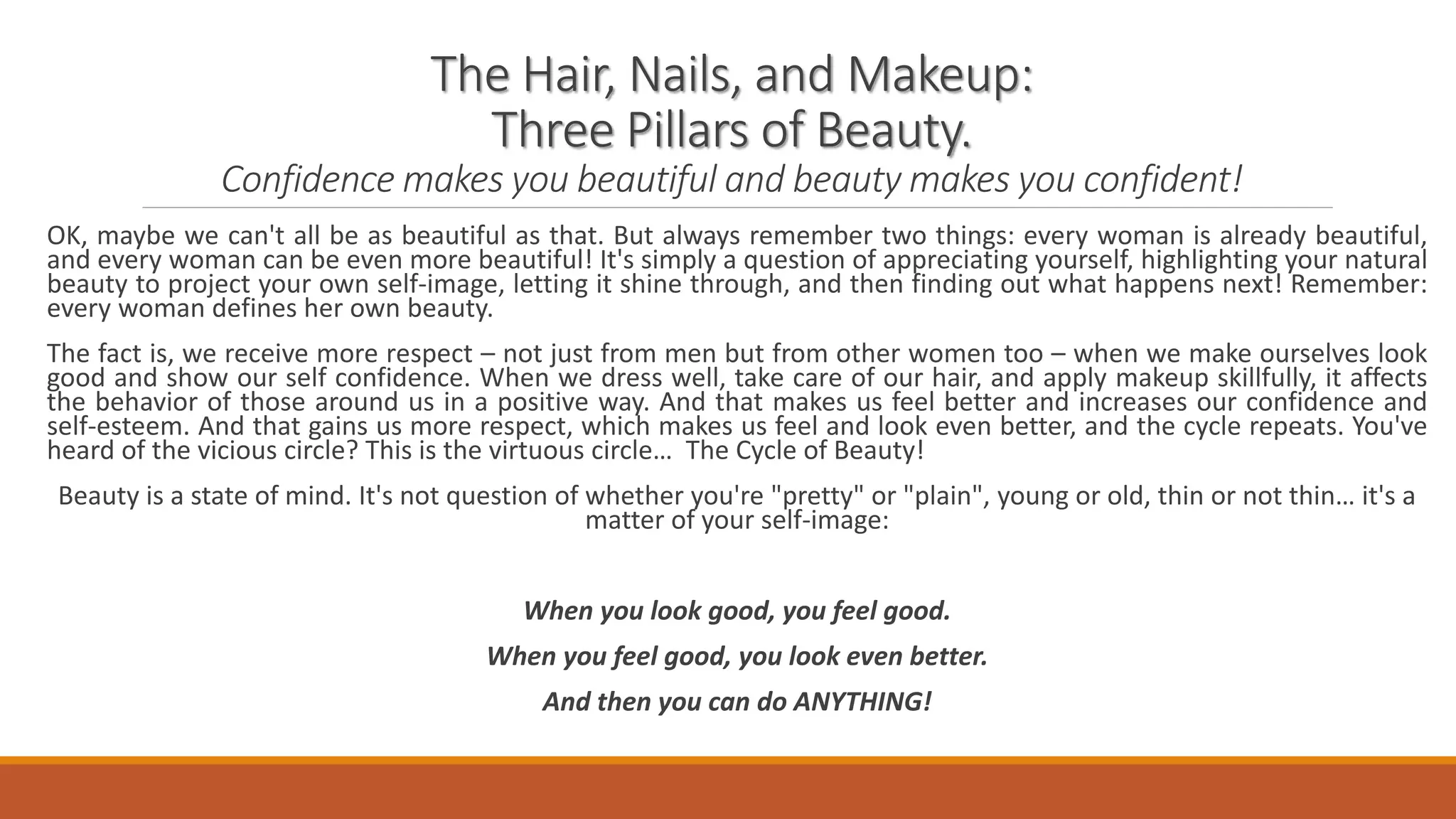 The Hair, Nails, and Makeup:
Three Pillars of Beauty.
Confidence makes you beautiful and beauty makes you confident!
OK, maybe we can't all be as beautiful as that. But always remember two things: every woman is already beautiful,
and every woman can be even more beautiful! It's simply a question of appreciating yourself, highlighting your natural
beauty to project your own self-image, letting it shine through, and then finding out what happens next! Remember:
every woman defines her own beauty.
The fact is, we receive more respect – not just from men but from other women too – when we make ourselves look
good and show our self confidence. When we dress well, take care of our hair, and apply makeup skillfully, it affects
the behavior of those around us in a positive way. And that makes us feel better and increases our confidence and
self-esteem. And that gains us more respect, which makes us feel and look even better, and the cycle repeats. You've
heard of the vicious circle? This is the virtuous circle… The Cycle of Beauty!
Beauty is a state of mind. It's not question of whether you're "pretty" or "plain", young or old, thin or not thin… it's a
matter of your self-image:
When you look good, you feel good.
When you feel good, you look even better.
And then you can do ANYTHING!
 