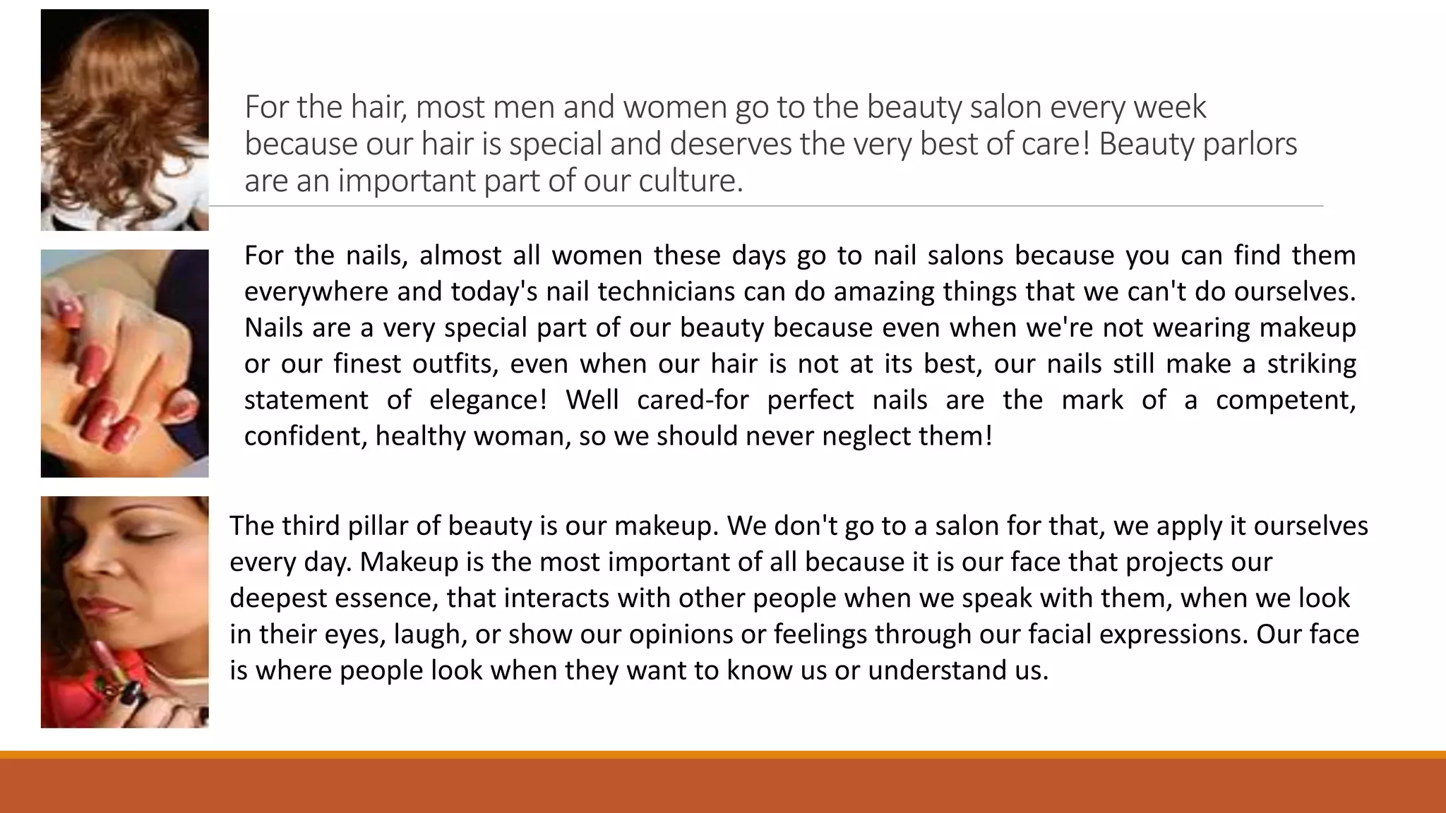 For the hair, most men and women go to the beauty salon every week
because our hair is special and deserves the very best of care! Beauty parlors
are an important part of our culture.
For the nails, almost all women these days go to nail salons because you can find them
everywhere and today's nail technicians can do amazing things that we can't do ourselves.
Nails are a very special part of our beauty because even when we're not wearing makeup
or our finest outfits, even when our hair is not at its best, our nails still make a striking
statement of elegance! Well cared-for perfect nails are the mark of a competent,
confident, healthy woman, so we should never neglect them!
The third pillar of beauty is our makeup. We don't go to a salon for that, we apply it ourselves
every day. Makeup is the most important of all because it is our face that projects our
deepest essence, that interacts with other people when we speak with them, when we look
in their eyes, laugh, or show our opinions or feelings through our facial expressions. Our face
is where people look when they want to know us or understand us.
 