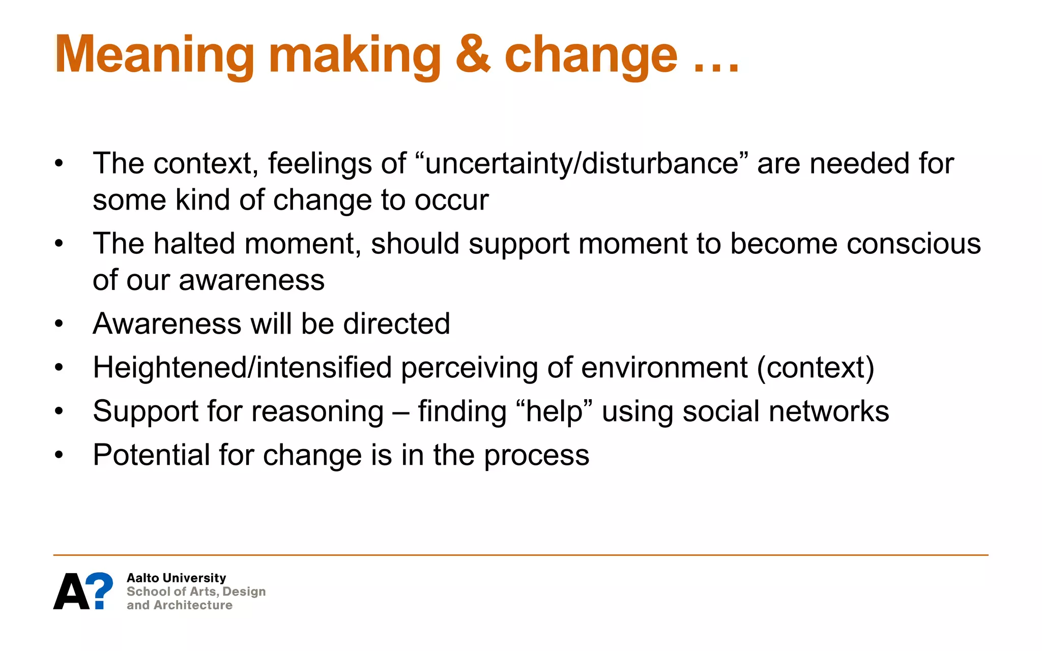 Meaning making & change …
• The context, feelings of “uncertainty/disturbance” are needed for
some kind of change to occur
• The halted moment, should support moment to become conscious
of our awareness
• Awareness will be directed
• Heightened/intensified perceiving of environment (context)
• Support for reasoning – finding “help” using social networks
• Potential for change is in the process
 