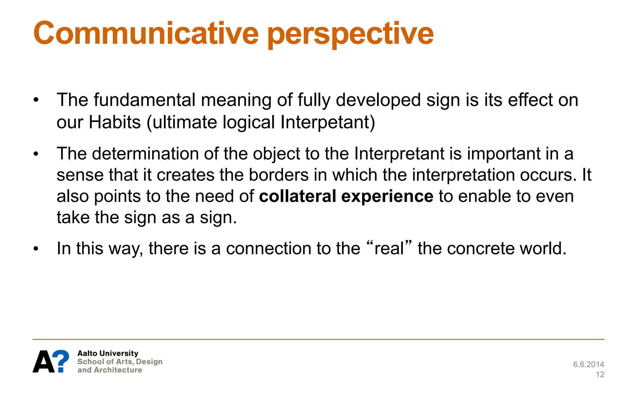 Communicative perspective
• The fundamental meaning of fully developed sign is its effect on
our Habits (ultimate logical Interpetant)
• The determination of the object to the Interpretant is important in a
sense that it creates the borders in which the interpretation occurs. It
also points to the need of collateral experience to enable to even
take the sign as a sign.
• In this way, there is a connection to the “real” the concrete world.
6.6.2014
12
 