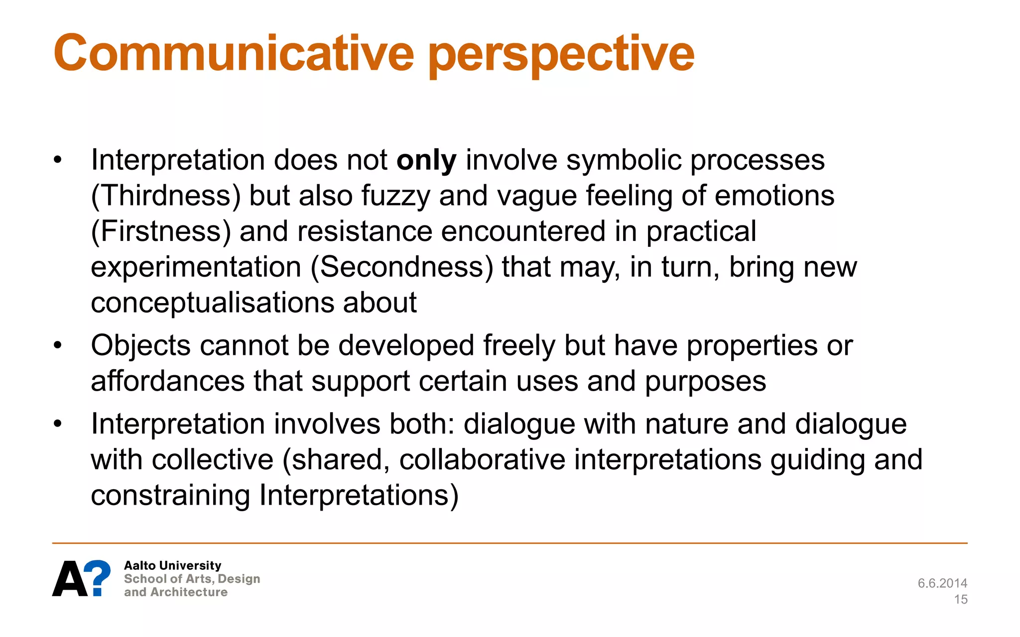 Communicative perspective
• Interpretation does not only involve symbolic processes
(Thirdness) but also fuzzy and vague feeling of emotions
(Firstness) and resistance encountered in practical
experimentation (Secondness) that may, in turn, bring new
conceptualisations about
• Objects cannot be developed freely but have properties or
affordances that support certain uses and purposes
• Interpretation involves both: dialogue with nature and dialogue
with collective (shared, collaborative interpretations guiding and
constraining Interpretations)
6.6.2014
15
 