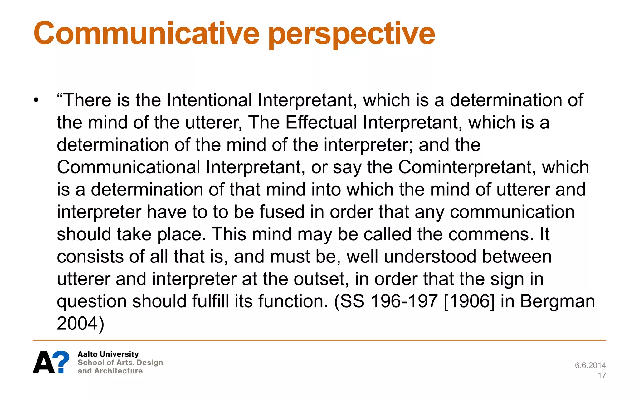 Communicative perspective
• “There is the Intentional Interpretant, which is a determination of
the mind of the utterer, The Effectual Interpretant, which is a
determination of the mind of the interpreter; and the
Communicational Interpretant, or say the Cominterpretant, which
is a determination of that mind into which the mind of utterer and
interpreter have to to be fused in order that any communication
should take place. This mind may be called the commens. It
consists of all that is, and must be, well understood between
utterer and interpreter at the outset, in order that the sign in
question should fulfill its function. (SS 196-197 [1906] in Bergman
2004)
6.6.2014
17
 