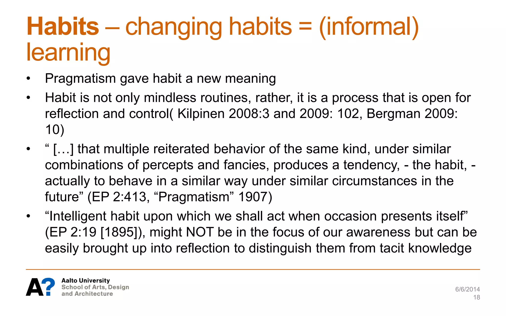Habits – changing habits = (informal)
learning
• Pragmatism gave habit a new meaning
• Habit is not only mindless routines, rather, it is a process that is open for
reflection and control( Kilpinen 2008:3 and 2009: 102, Bergman 2009:
10)
• “ […] that multiple reiterated behavior of the same kind, under similar
combinations of percepts and fancies, produces a tendency, - the habit, -
actually to behave in a similar way under similar circumstances in the
future” (EP 2:413, “Pragmatism” 1907)
• “Intelligent habit upon which we shall act when occasion presents itself”
(EP 2:19 [1895]), might NOT be in the focus of our awareness but can be
easily brought up into reflection to distinguish them from tacit knowledge
6/6/2014
18
 