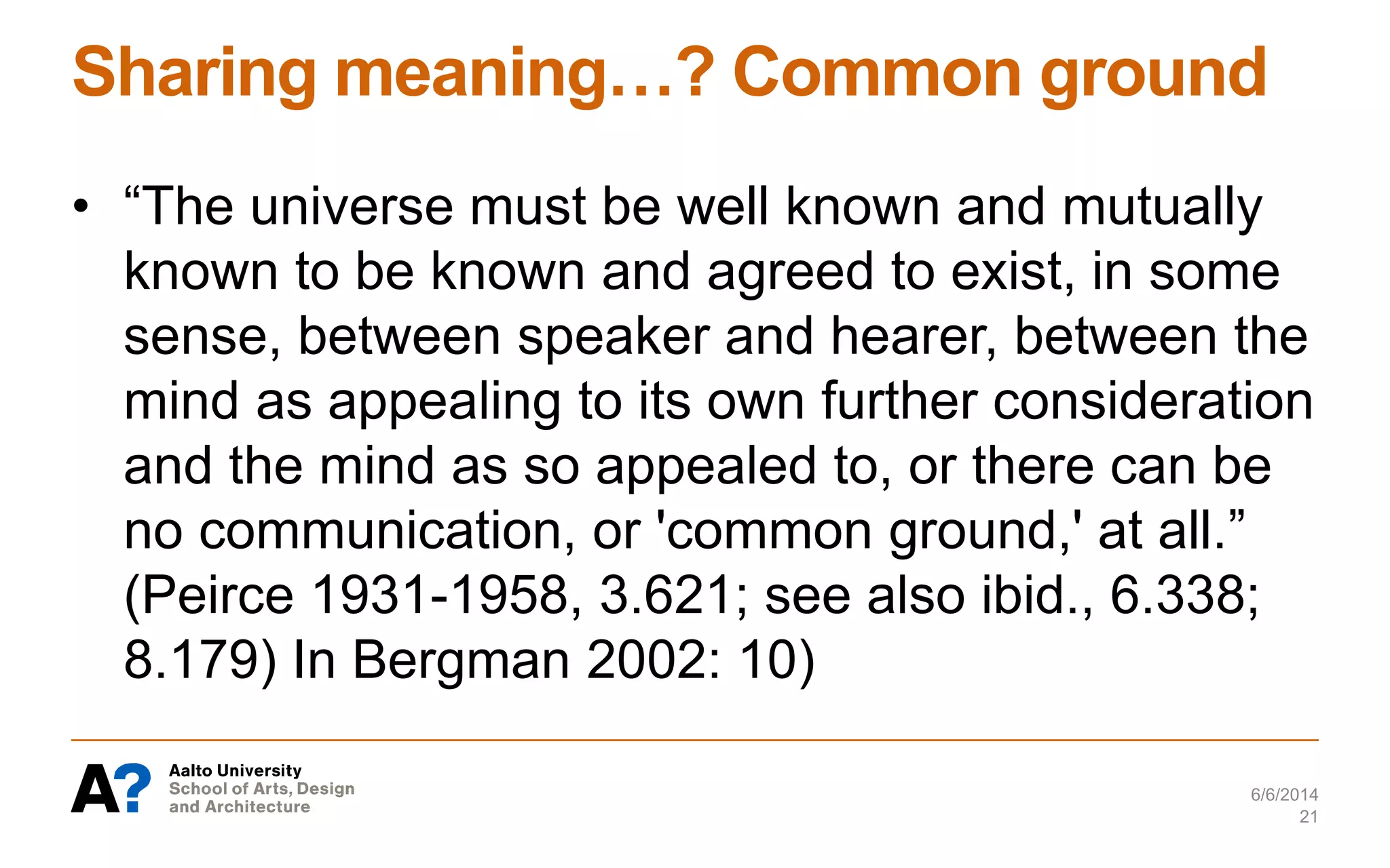 Sharing meaning…? Common ground
• “The universe must be well known and mutually
known to be known and agreed to exist, in some
sense, between speaker and hearer, between the
mind as appealing to its own further consideration
and the mind as so appealed to, or there can be
no communication, or 'common ground,' at all.”
(Peirce 1931-1958, 3.621; see also ibid., 6.338;
8.179) In Bergman 2002: 10)
6/6/2014
21
 