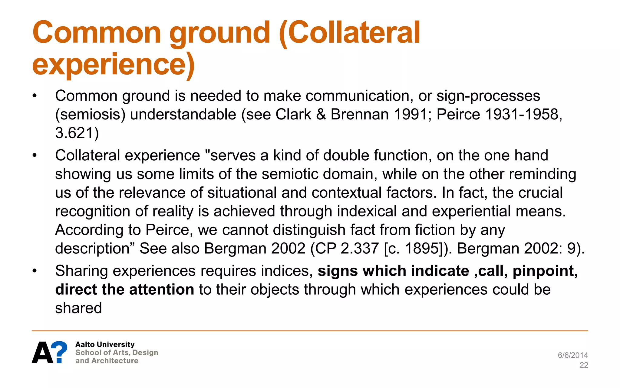 Common ground (Collateral
experience)
• Common ground is needed to make communication, or sign-processes
(semiosis) understandable (see Clark & Brennan 1991; Peirce 1931-1958,
3.621)
• Collateral experience "serves a kind of double function, on the one hand
showing us some limits of the semiotic domain, while on the other reminding
us of the relevance of situational and contextual factors. In fact, the crucial
recognition of reality is achieved through indexical and experiential means.
According to Peirce, we cannot distinguish fact from fiction by any
description” See also Bergman 2002 (CP 2.337 [c. 1895]). Bergman 2002: 9).
• Sharing experiences requires indices, signs which indicate ,call, pinpoint,
direct the attention to their objects through which experiences could be
shared
6/6/2014
22
 