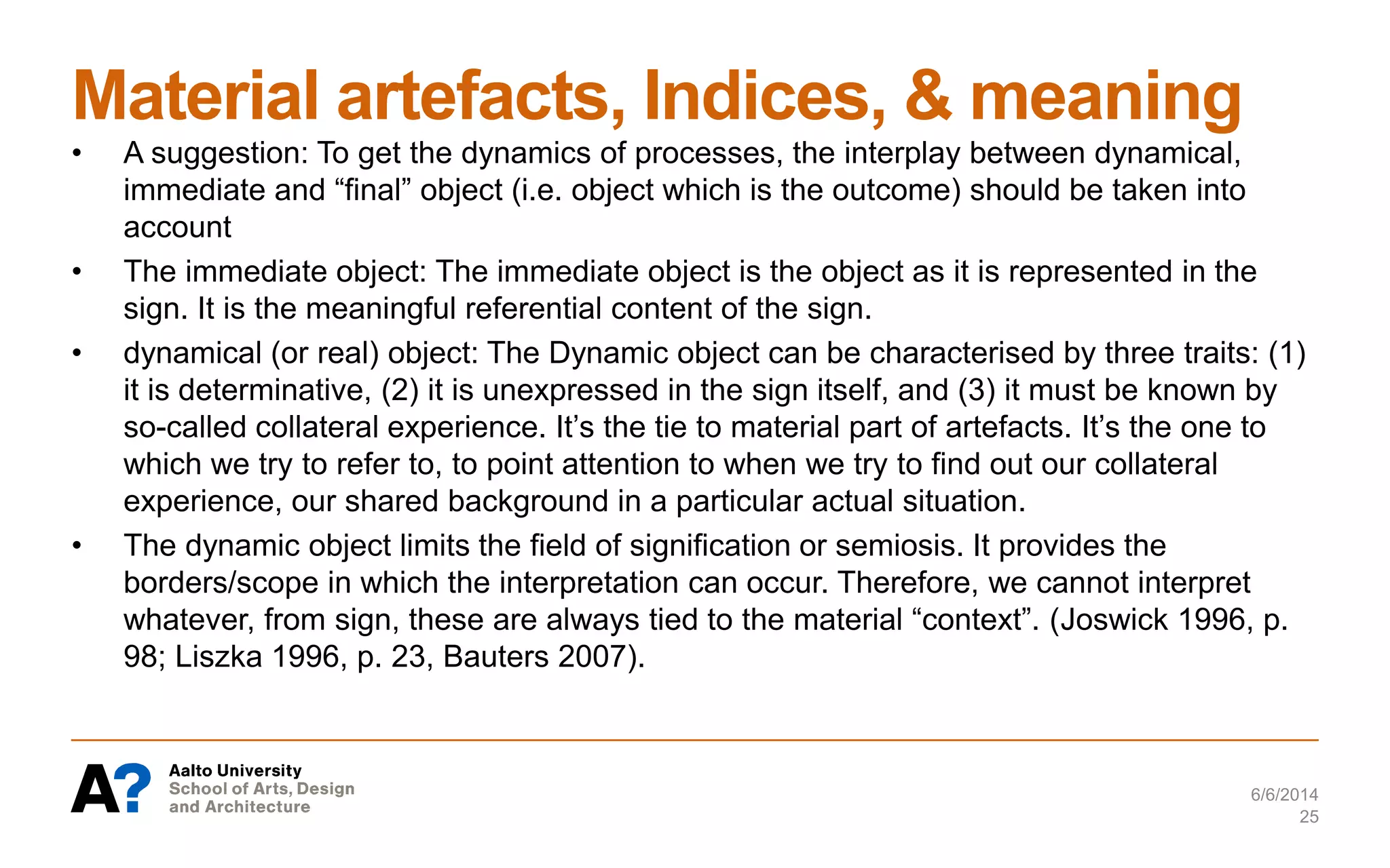 Material artefacts, Indices, & meaning
6/6/2014
25
• A suggestion: To get the dynamics of processes, the interplay between dynamical,
immediate and “final” object (i.e. object which is the outcome) should be taken into
account
• The immediate object: The immediate object is the object as it is represented in the
sign. It is the meaningful referential content of the sign.
• dynamical (or real) object: The Dynamic object can be characterised by three traits: (1)
it is determinative, (2) it is unexpressed in the sign itself, and (3) it must be known by
so-called collateral experience. It’s the tie to material part of artefacts. It’s the one to
which we try to refer to, to point attention to when we try to find out our collateral
experience, our shared background in a particular actual situation.
• The dynamic object limits the field of signification or semiosis. It provides the
borders/scope in which the interpretation can occur. Therefore, we cannot interpret
whatever, from sign, these are always tied to the material “context”. (Joswick 1996, p.
98; Liszka 1996, p. 23, Bauters 2007).
 
