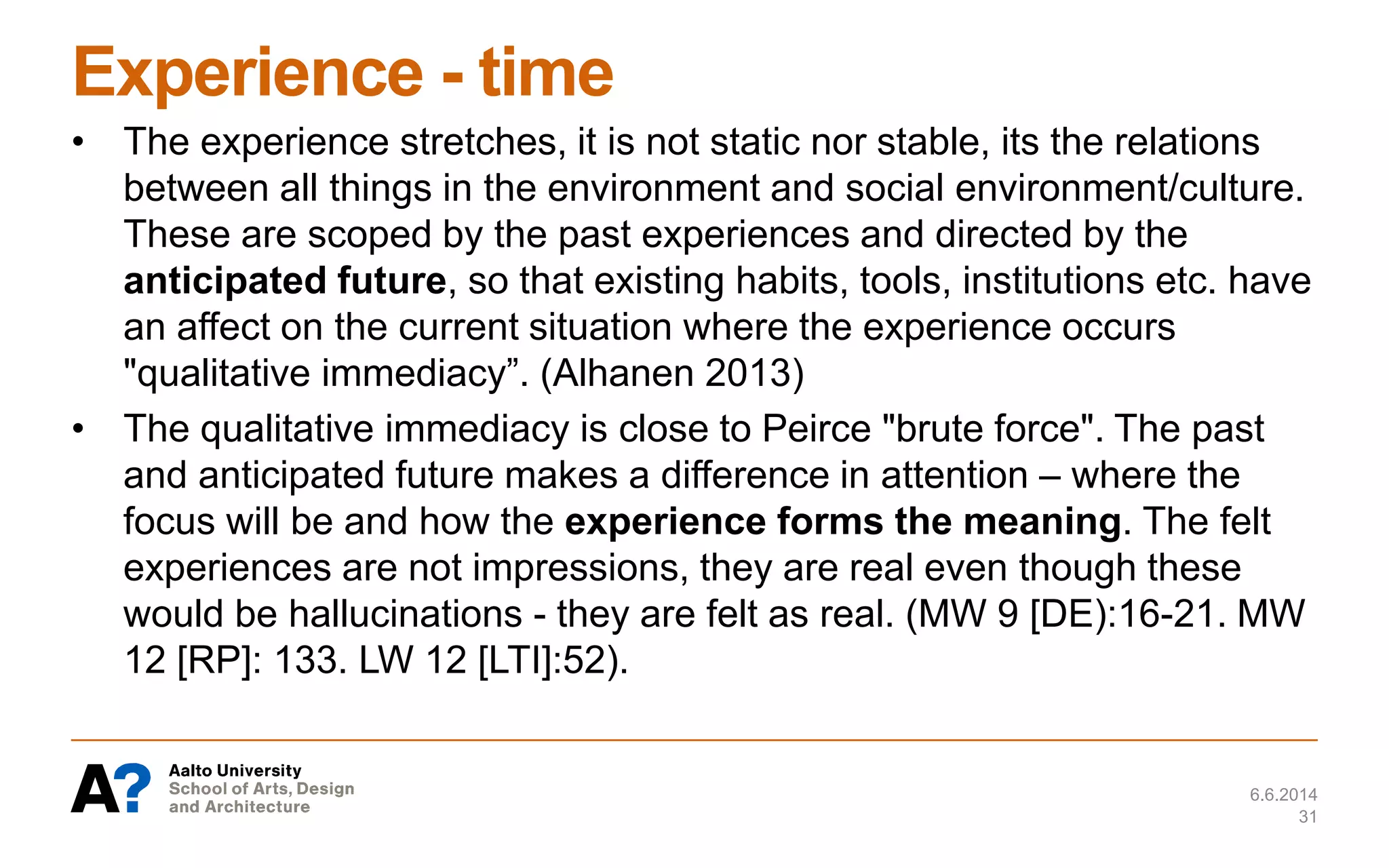 Experience - time
• The experience stretches, it is not static nor stable, its the relations
between all things in the environment and social environment/culture.
These are scoped by the past experiences and directed by the
anticipated future, so that existing habits, tools, institutions etc. have
an affect on the current situation where the experience occurs
"qualitative immediacy”. (Alhanen 2013)
• The qualitative immediacy is close to Peirce "brute force". The past
and anticipated future makes a difference in attention – where the
focus will be and how the experience forms the meaning. The felt
experiences are not impressions, they are real even though these
would be hallucinations - they are felt as real. (MW 9 [DE):16-21. MW
12 [RP]: 133. LW 12 [LTI]:52).
6.6.2014
31
 