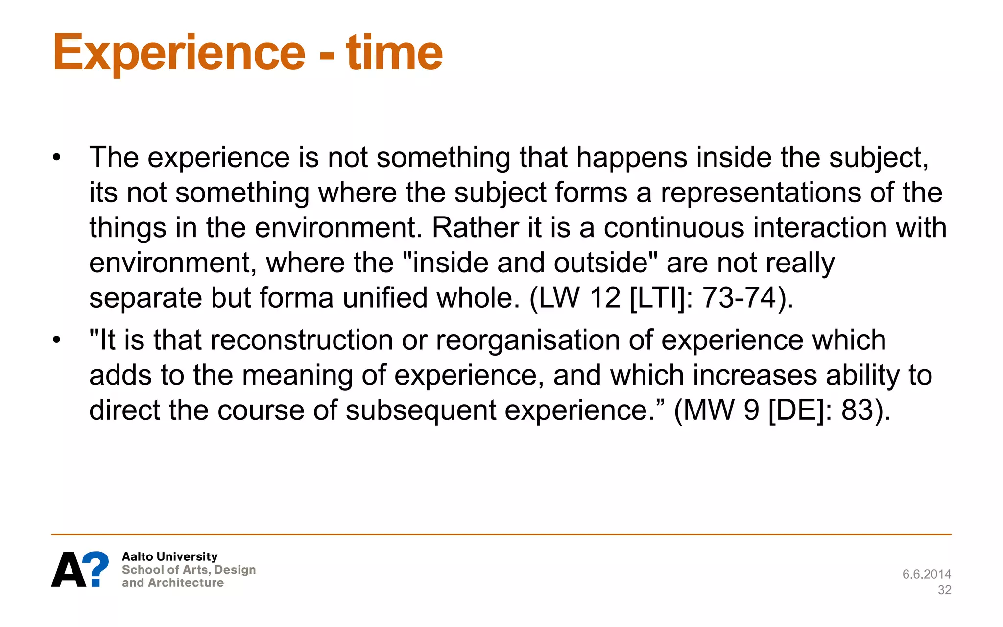 Experience - time
• The experience is not something that happens inside the subject,
its not something where the subject forms a representations of the
things in the environment. Rather it is a continuous interaction with
environment, where the "inside and outside" are not really
separate but forma unified whole. (LW 12 [LTI]: 73-74).
• "It is that reconstruction or reorganisation of experience which
adds to the meaning of experience, and which increases ability to
direct the course of subsequent experience.” (MW 9 [DE]: 83).
6.6.2014
32
 