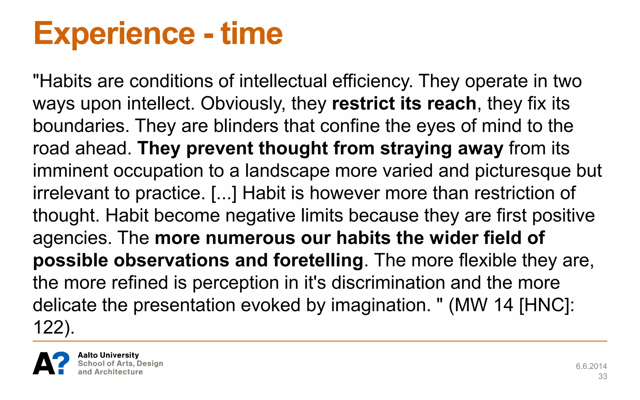 Experience - time
"Habits are conditions of intellectual efficiency. They operate in two
ways upon intellect. Obviously, they restrict its reach, they fix its
boundaries. They are blinders that confine the eyes of mind to the
road ahead. They prevent thought from straying away from its
imminent occupation to a landscape more varied and picturesque but
irrelevant to practice. [...] Habit is however more than restriction of
thought. Habit become negative limits because they are first positive
agencies. The more numerous our habits the wider field of
possible observations and foretelling. The more flexible they are,
the more refined is perception in it's discrimination and the more
delicate the presentation evoked by imagination. " (MW 14 [HNC]:
122).
6.6.2014
33
 