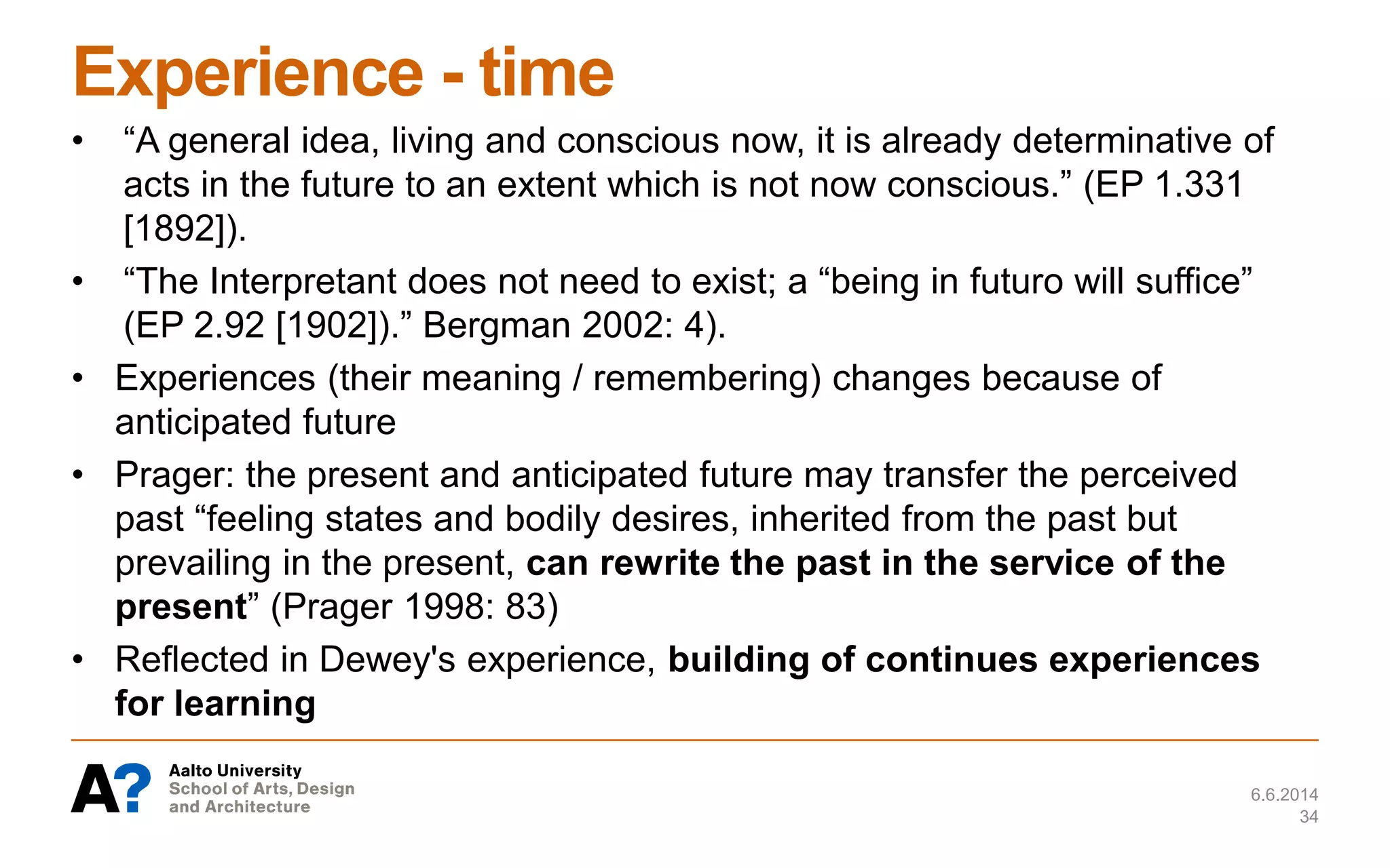 Experience - time
• “A general idea, living and conscious now, it is already determinative of
acts in the future to an extent which is not now conscious.” (EP 1.331
[1892]).
• “The Interpretant does not need to exist; a “being in futuro will suffice”
(EP 2.92 [1902]).” Bergman 2002: 4).
• Experiences (their meaning / remembering) changes because of
anticipated future
• Prager: the present and anticipated future may transfer the perceived
past “feeling states and bodily desires, inherited from the past but
prevailing in the present, can rewrite the past in the service of the
present” (Prager 1998: 83)
• Reflected in Dewey's experience, building of continues experiences
for learning
6.6.2014
34
 