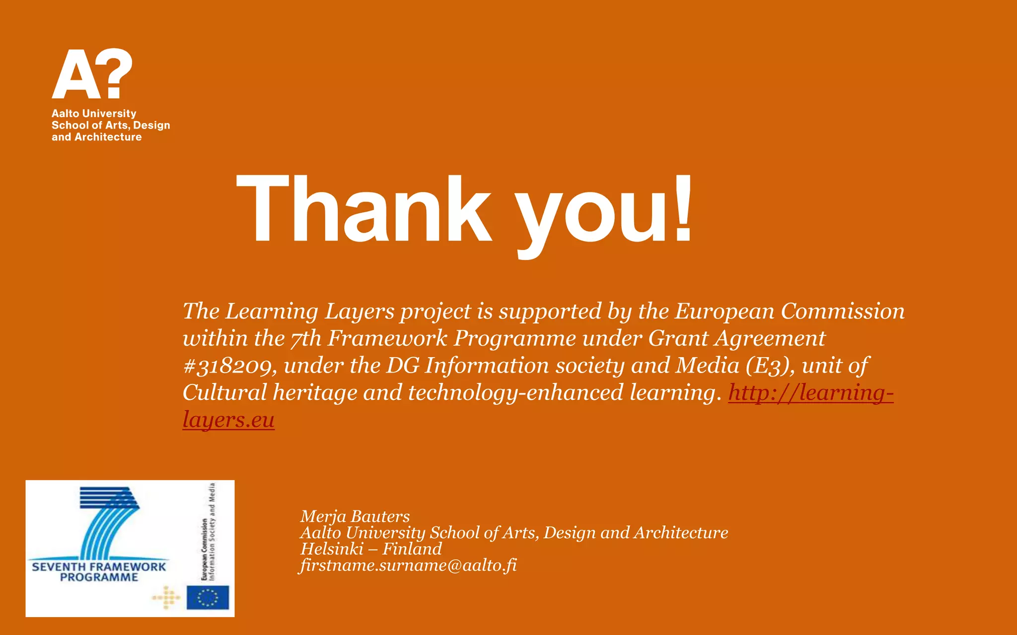 Thank you!
Merja Bauters
Aalto University School of Arts, Design and Architecture
Helsinki – Finland
firstname.surname@aalto.fi
The Learning Layers project is supported by the European Commission
within the 7th Framework Programme under Grant Agreement
#318209, under the DG Information society and Media (E3), unit of
Cultural heritage and technology-enhanced learning. http://learning-
layers.eu
 