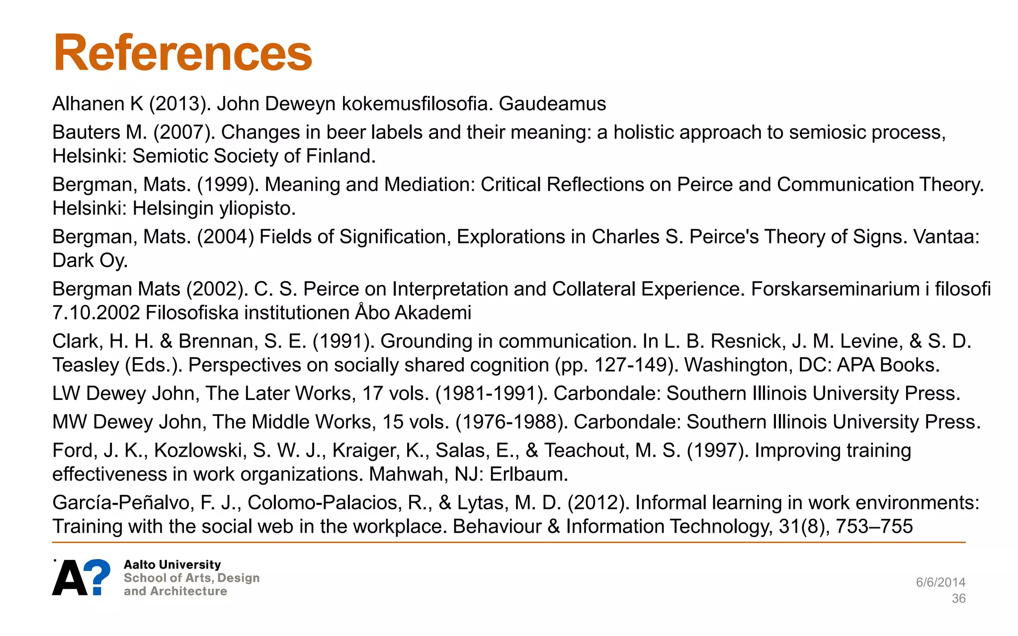 References
Alhanen K (2013). John Deweyn kokemusfilosofia. Gaudeamus
Bauters M. (2007). Changes in beer labels and their meaning: a holistic approach to semiosic process,
Helsinki: Semiotic Society of Finland.
Bergman, Mats. (1999). Meaning and Mediation: Critical Reflections on Peirce and Communication Theory.
Helsinki: Helsingin yliopisto.
Bergman, Mats. (2004) Fields of Signification, Explorations in Charles S. Peirce's Theory of Signs. Vantaa:
Dark Oy.
Bergman Mats (2002). C. S. Peirce on Interpretation and Collateral Experience. Forskarseminarium i filosofi
7.10.2002 Filosofiska institutionen Åbo Akademi
Clark, H. H. & Brennan, S. E. (1991). Grounding in communication. In L. B. Resnick, J. M. Levine, & S. D.
Teasley (Eds.). Perspectives on socially shared cognition (pp. 127-149). Washington, DC: APA Books.
LW Dewey John, The Later Works, 17 vols. (1981-1991). Carbondale: Southern Illinois University Press.
MW Dewey John, The Middle Works, 15 vols. (1976-1988). Carbondale: Southern Illinois University Press.
Ford, J. K., Kozlowski, S. W. J., Kraiger, K., Salas, E., & Teachout, M. S. (1997). Improving training
effectiveness in work organizations. Mahwah, NJ: Erlbaum.
García-Peñalvo, F. J., Colomo-Palacios, R., & Lytas, M. D. (2012). Informal learning in work environments:
Training with the social web in the workplace. Behaviour & Information Technology, 31(8), 753–755
.
6/6/2014
36
 
