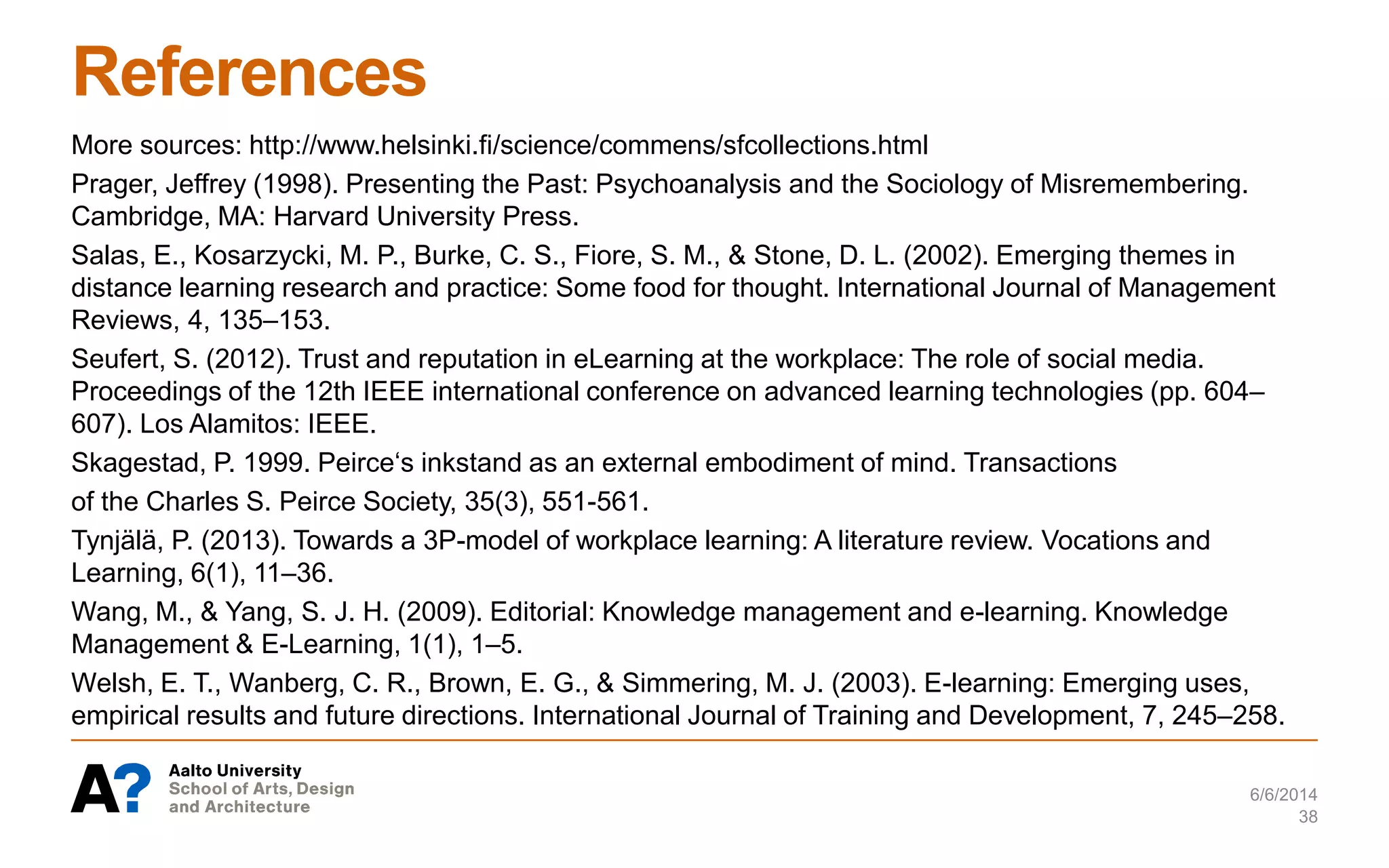 References
More sources: http://www.helsinki.fi/science/commens/sfcollections.html
Prager, Jeffrey (1998). Presenting the Past: Psychoanalysis and the Sociology of Misremembering.
Cambridge, MA: Harvard University Press.
Salas, E., Kosarzycki, M. P., Burke, C. S., Fiore, S. M., & Stone, D. L. (2002). Emerging themes in
distance learning research and practice: Some food for thought. International Journal of Management
Reviews, 4, 135–153.
Seufert, S. (2012). Trust and reputation in eLearning at the workplace: The role of social media.
Proceedings of the 12th IEEE international conference on advanced learning technologies (pp. 604–
607). Los Alamitos: IEEE.
Skagestad, P. 1999. Peirce‘s inkstand as an external embodiment of mind. Transactions
of the Charles S. Peirce Society, 35(3), 551-561.
Tynjälä, P. (2013). Towards a 3P-model of workplace learning: A literature review. Vocations and
Learning, 6(1), 11–36.
Wang, M., & Yang, S. J. H. (2009). Editorial: Knowledge management and e-learning. Knowledge
Management & E-Learning, 1(1), 1–5.
Welsh, E. T., Wanberg, C. R., Brown, E. G., & Simmering, M. J. (2003). E-learning: Emerging uses,
empirical results and future directions. International Journal of Training and Development, 7, 245–258.
6/6/2014
38
 