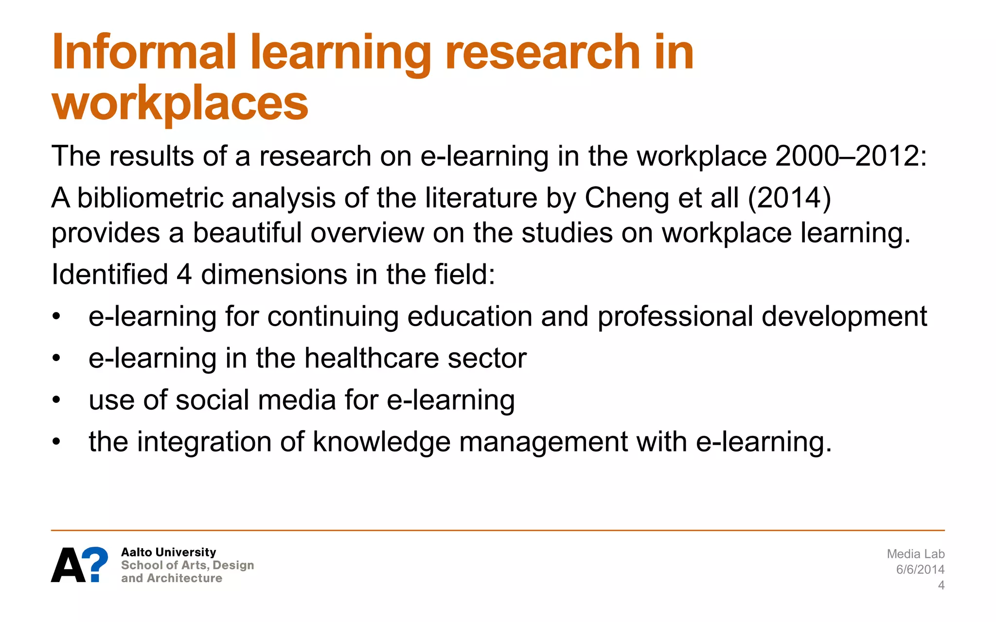 Informal learning research in
workplaces
The results of a research on e-learning in the workplace 2000–2012:
A bibliometric analysis of the literature by Cheng et all (2014)
provides a beautiful overview on the studies on workplace learning.
Identified 4 dimensions in the field:
• e-learning for continuing education and professional development
• e-learning in the healthcare sector
• use of social media for e-learning
• the integration of knowledge management with e-learning.
6/6/2014
Media Lab
4
 