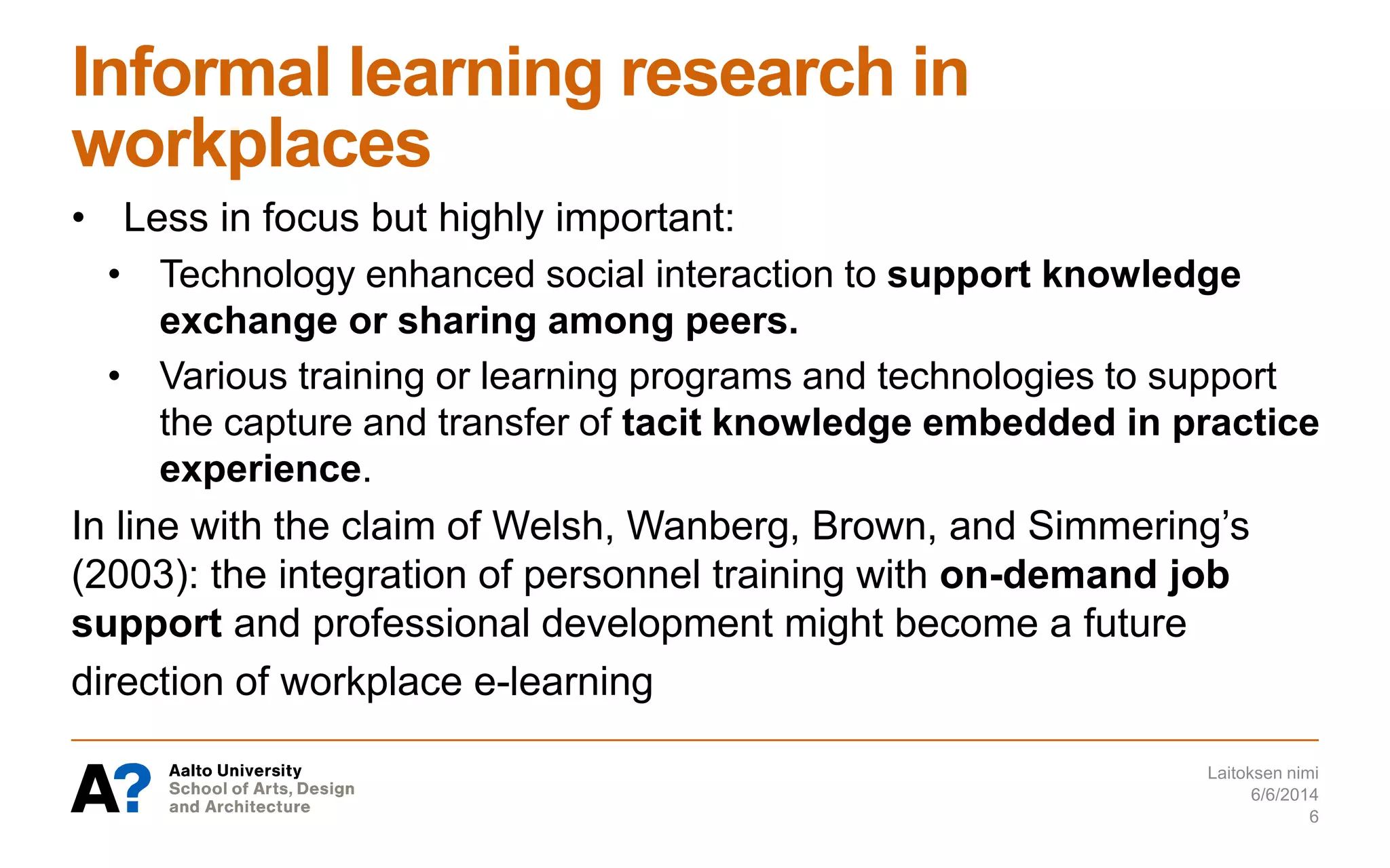 Informal learning research in
workplaces
• Less in focus but highly important:
• Technology enhanced social interaction to support knowledge
exchange or sharing among peers.
• Various training or learning programs and technologies to support
the capture and transfer of tacit knowledge embedded in practice
experience.
In line with the claim of Welsh, Wanberg, Brown, and Simmering’s
(2003): the integration of personnel training with on-demand job
support and professional development might become a future
direction of workplace e-learning
6/6/2014
Laitoksen nimi
6
 