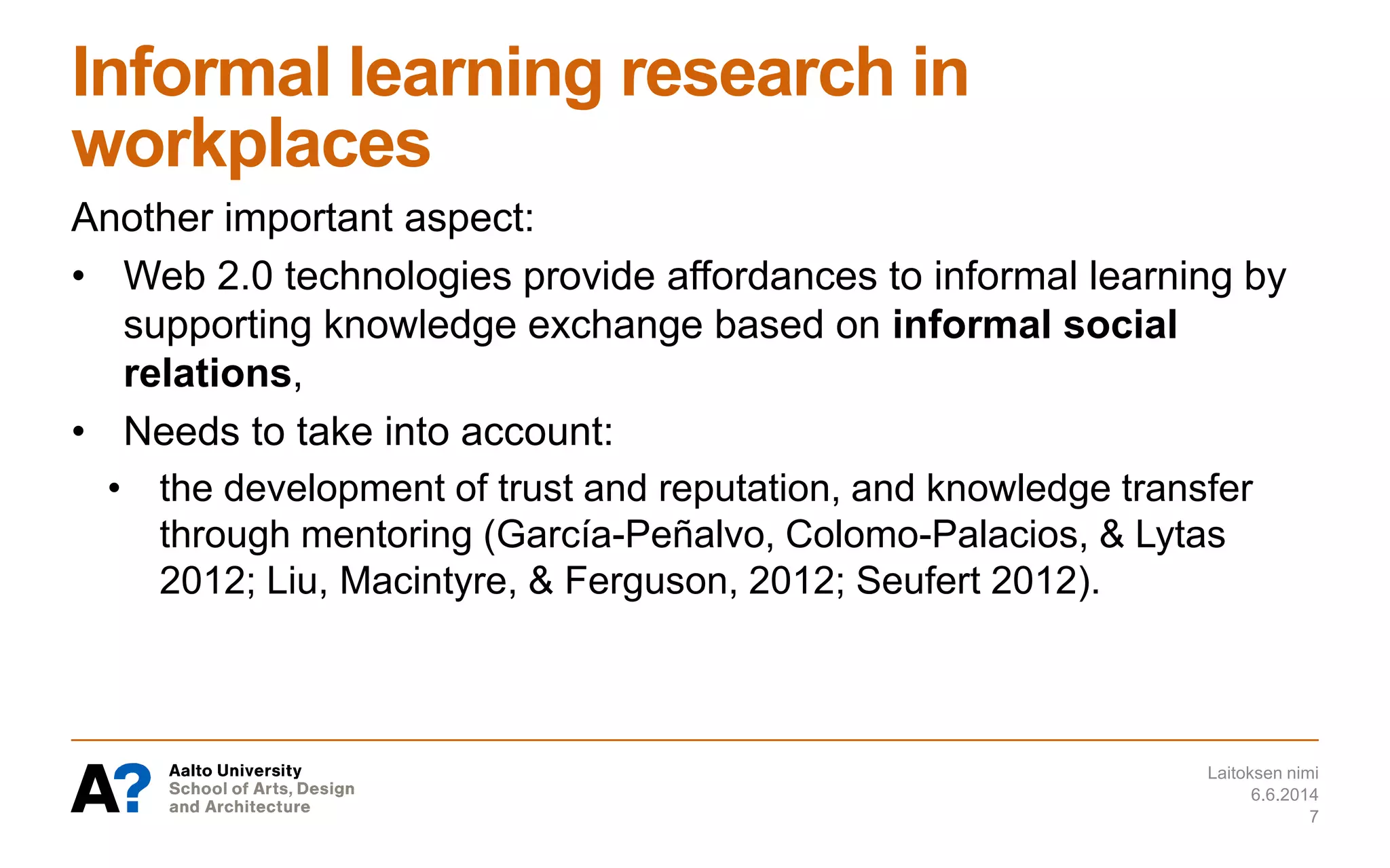 Informal learning research in
workplaces
Another important aspect:
• Web 2.0 technologies provide affordances to informal learning by
supporting knowledge exchange based on informal social
relations,
• Needs to take into account:
• the development of trust and reputation, and knowledge transfer
through mentoring (García-Peñalvo, Colomo-Palacios, & Lytas
2012; Liu, Macintyre, & Ferguson, 2012; Seufert 2012).
6.6.2014
Laitoksen nimi
7
 