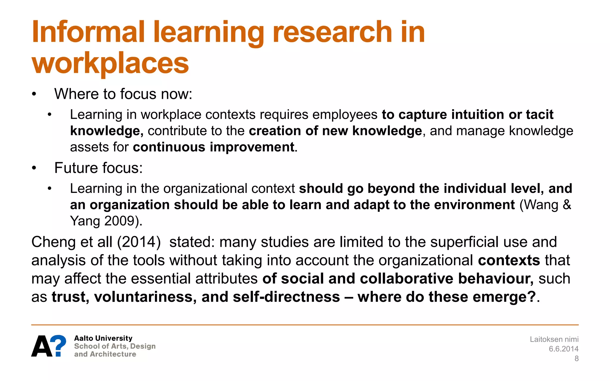 Informal learning research in
workplaces
• Where to focus now:
• Learning in workplace contexts requires employees to capture intuition or tacit
knowledge, contribute to the creation of new knowledge, and manage knowledge
assets for continuous improvement.
• Future focus:
• Learning in the organizational context should go beyond the individual level, and
an organization should be able to learn and adapt to the environment (Wang &
Yang 2009).
Cheng et all (2014) stated: many studies are limited to the superficial use and
analysis of the tools without taking into account the organizational contexts that
may affect the essential attributes of social and collaborative behaviour, such
as trust, voluntariness, and self-directness – where do these emerge?.
6.6.2014
Laitoksen nimi
8
 