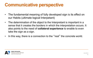 Communicative perspective
• The fundamental meaning of fully developed sign is its effect on
our Habits (ultimate logical Interpetant)
• The determination of the object to the Interpretant is important in a
sense that it creates the borders in which the interpretation occurs. It
also points to the need of collateral experience to enable to even
take the sign as a sign.
• In this way, there is a connection to the “real” the concrete world.
6.6.2014
12
 