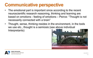 Communicative perspective
• The emotional part is important since according to the recent
neuroscientific research reasoning, thinking and learning are
based on emotions - feeling of emotions – Peirce: “Thought is not
necessarily connected with a brain”
• Thought, sense, thinking resides in the environment, in the tools
we use etc., thought is a semiosis (see above individual
Interpretants)
6.6.2014
13
 