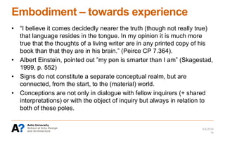 Embodiment – towards experience
• “I believe it comes decidedly nearer the truth (though not really true)
that language resides in the tongue. In my opinion it is much more
true that the thoughts of a living writer are in any printed copy of his
book than that they are in his brain.” (Peirce CP 7.364).
• Albert Einstein, pointed out ”my pen is smarter than I am” (Skagestad,
1999, p. 552)
• Signs do not constitute a separate conceptual realm, but are
connected, from the start, to the (material) world.
• Conceptions are not only in dialogue with fellow inquirers (+ shared
interpretations) or with the object of inquiry but always in relation to
both of these poles.
6.6.2014
14
 