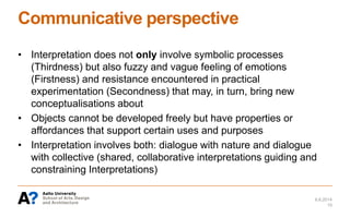 Communicative perspective
• Interpretation does not only involve symbolic processes
(Thirdness) but also fuzzy and vague feeling of emotions
(Firstness) and resistance encountered in practical
experimentation (Secondness) that may, in turn, bring new
conceptualisations about
• Objects cannot be developed freely but have properties or
affordances that support certain uses and purposes
• Interpretation involves both: dialogue with nature and dialogue
with collective (shared, collaborative interpretations guiding and
constraining Interpretations)
6.6.2014
15
 