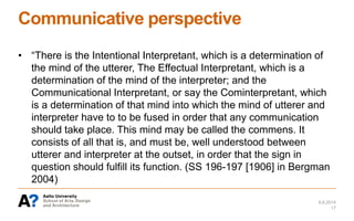 Communicative perspective
• “There is the Intentional Interpretant, which is a determination of
the mind of the utterer, The Effectual Interpretant, which is a
determination of the mind of the interpreter; and the
Communicational Interpretant, or say the Cominterpretant, which
is a determination of that mind into which the mind of utterer and
interpreter have to to be fused in order that any communication
should take place. This mind may be called the commens. It
consists of all that is, and must be, well understood between
utterer and interpreter at the outset, in order that the sign in
question should fulfill its function. (SS 196-197 [1906] in Bergman
2004)
6.6.2014
17
 