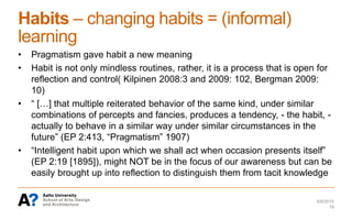 Habits – changing habits = (informal)
learning
• Pragmatism gave habit a new meaning
• Habit is not only mindless routines, rather, it is a process that is open for
reflection and control( Kilpinen 2008:3 and 2009: 102, Bergman 2009:
10)
• “ […] that multiple reiterated behavior of the same kind, under similar
combinations of percepts and fancies, produces a tendency, - the habit, -
actually to behave in a similar way under similar circumstances in the
future” (EP 2:413, “Pragmatism” 1907)
• “Intelligent habit upon which we shall act when occasion presents itself”
(EP 2:19 [1895]), might NOT be in the focus of our awareness but can be
easily brought up into reflection to distinguish them from tacit knowledge
6/6/2014
18
 