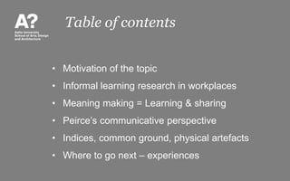 Table of contents
• Motivation of the topic
• Informal learning research in workplaces
• Meaning making = Learning & sharing
• Peirce’s communicative perspective
• Indices, common ground, physical artefacts
• Where to go next – experiences
 