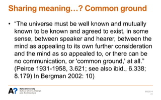 Sharing meaning…? Common ground
• “The universe must be well known and mutually
known to be known and agreed to exist, in some
sense, between speaker and hearer, between the
mind as appealing to its own further consideration
and the mind as so appealed to, or there can be
no communication, or 'common ground,' at all.”
(Peirce 1931-1958, 3.621; see also ibid., 6.338;
8.179) In Bergman 2002: 10)
6/6/2014
21
 