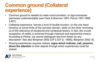 Common ground (Collateral
experience)
• Common ground is needed to make communication, or sign-processes
(semiosis) understandable (see Clark & Brennan 1991; Peirce 1931-1958,
3.621)
• Collateral experience "serves a kind of double function, on the one hand
showing us some limits of the semiotic domain, while on the other reminding
us of the relevance of situational and contextual factors. In fact, the crucial
recognition of reality is achieved through indexical and experiential means.
According to Peirce, we cannot distinguish fact from fiction by any
description” See also Bergman 2002 (CP 2.337 [c. 1895]). Bergman 2002: 9).
• Sharing experiences requires indices, signs which indicate ,call, pinpoint,
direct the attention to their objects through which experiences could be
shared
6/6/2014
22
 