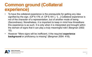 Common ground (Collateral
experience)
• To have the collateral experience is the prerequisite for getting any idea
signified by the sign. (CP 8.179; cf. CP 8.181.). “[…] Collateral experience is
not of the character of a representation, but of another mode of being
(Secondness). Nonetheless, it is important to keep in mind how threadbare
this experience is as such. It is only when it is interpreted and brought within
the domain of signs that it can play a truly meaningful role”( Bergman 2002:
10).
• However “Mere signs will be inefficient, it the required experience
background or proficiency is missing” (Bergman 2004: 418).
6/6/2014
23
 