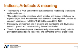 Indices, Artefacts & meaning
6/6/2014
24
• The meaning is NOT just symbolic but an indexical relationship to artefacts
and experiences …
• “The subject must be something which speaker and listener both know by
experience; or else, the assertion must show the hearer by what process he
can gain experience” (MS 805:19-20 In Bergman 2004: 420)
• Indices play an important role in creating and maintaining and developing
common ground and contextualising the communication
• They indicate where to place attention (designations/subindicies), point to
physical objects/artefacts (reagents) and connect to familiar experiences
 