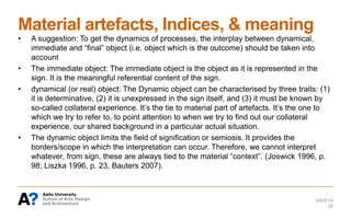 Material artefacts, Indices, & meaning
6/6/2014
25
• A suggestion: To get the dynamics of processes, the interplay between dynamical,
immediate and “final” object (i.e. object which is the outcome) should be taken into
account
• The immediate object: The immediate object is the object as it is represented in the
sign. It is the meaningful referential content of the sign.
• dynamical (or real) object: The Dynamic object can be characterised by three traits: (1)
it is determinative, (2) it is unexpressed in the sign itself, and (3) it must be known by
so-called collateral experience. It’s the tie to material part of artefacts. It’s the one to
which we try to refer to, to point attention to when we try to find out our collateral
experience, our shared background in a particular actual situation.
• The dynamic object limits the field of signification or semiosis. It provides the
borders/scope in which the interpretation can occur. Therefore, we cannot interpret
whatever, from sign, these are always tied to the material “context”. (Joswick 1996, p.
98; Liszka 1996, p. 23, Bauters 2007).
 