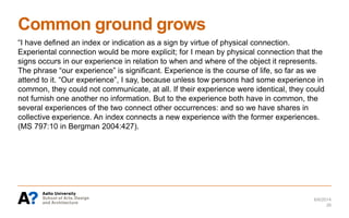 Common ground grows
“I have defined an index or indication as a sign by virtue of physical connection.
Experiental connection would be more explicit; for I mean by physical connection that the
signs occurs in our experience in relation to when and where of the object it represents.
The phrase “our experience” is significant. Experience is the course of life, so far as we
attend to it. “Our experience”, I say, because unless tow persons had some experience in
common, they could not communicate, at all. If their experience were identical, they could
not furnish one another no information. But to the experience both have in common, the
several experiences of the two connect other occurrences: and so we have shares in
collective experience. An index connects a new experience with the former experiences.
(MS 797:10 in Bergman 2004:427).
6/6/2014
26
 