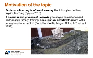 Motivation of the topic
Workplace learning is informal learning that takes place without
explicit teaching (Tynjälä 2013).
It is continuous process of improving employee competence and
performance through training, socialization, and development within
an organizational context (Ford, Kozlowski, Kraiger, Salas, & Teachout
1997).
 