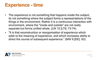 Experience - time
• The experience is not something that happens inside the subject,
its not something where the subject forms a representations of the
things in the environment. Rather it is a continuous interaction with
environment, where the "inside and outside" are not really
separate but forma unified whole. (LW 12 [LTI]: 73-74).
• "It is that reconstruction or reorganisation of experience which
adds to the meaning of experience, and which increases ability to
direct the course of subsequent experience.” (MW 9 [DE]: 83).
6.6.2014
32
 