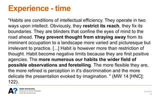 Experience - time
"Habits are conditions of intellectual efficiency. They operate in two
ways upon intellect. Obviously, they restrict its reach, they fix its
boundaries. They are blinders that confine the eyes of mind to the
road ahead. They prevent thought from straying away from its
imminent occupation to a landscape more varied and picturesque but
irrelevant to practice. [...] Habit is however more than restriction of
thought. Habit become negative limits because they are first positive
agencies. The more numerous our habits the wider field of
possible observations and foretelling. The more flexible they are,
the more refined is perception in it's discrimination and the more
delicate the presentation evoked by imagination. " (MW 14 [HNC]:
122).
6.6.2014
33
 