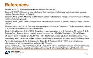 References
Alhanen K (2013). John Deweyn kokemusfilosofia. Gaudeamus
Bauters M. (2007). Changes in beer labels and their meaning: a holistic approach to semiosic process,
Helsinki: Semiotic Society of Finland.
Bergman, Mats. (1999). Meaning and Mediation: Critical Reflections on Peirce and Communication Theory.
Helsinki: Helsingin yliopisto.
Bergman, Mats. (2004) Fields of Signification, Explorations in Charles S. Peirce's Theory of Signs. Vantaa:
Dark Oy.
Bergman Mats (2002). C. S. Peirce on Interpretation and Collateral Experience. Forskarseminarium i filosofi
7.10.2002 Filosofiska institutionen Åbo Akademi
Clark, H. H. & Brennan, S. E. (1991). Grounding in communication. In L. B. Resnick, J. M. Levine, & S. D.
Teasley (Eds.). Perspectives on socially shared cognition (pp. 127-149). Washington, DC: APA Books.
LW Dewey John, The Later Works, 17 vols. (1981-1991). Carbondale: Southern Illinois University Press.
MW Dewey John, The Middle Works, 15 vols. (1976-1988). Carbondale: Southern Illinois University Press.
Ford, J. K., Kozlowski, S. W. J., Kraiger, K., Salas, E., & Teachout, M. S. (1997). Improving training
effectiveness in work organizations. Mahwah, NJ: Erlbaum.
García-Peñalvo, F. J., Colomo-Palacios, R., & Lytas, M. D. (2012). Informal learning in work environments:
Training with the social web in the workplace. Behaviour & Information Technology, 31(8), 753–755
.
6/6/2014
36
 