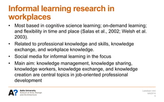 Informal learning research in
workplaces
• Most based in cognitive science learning; on-demand learning;
and flexibility in time and place (Salas et al., 2002; Welsh et al.
2003).
• Related to professional knowledge and skills, knowledge
exchange, and workplace knowledge.
• Social media for informal learning in the focus
• Main aim: knowledge management, knowledge sharing,
knowledge workers, knowledge exchange, and knowledge
creation are central topics in job-oriented professional
development
6/6/2014
Laitoksen nimi
5
 