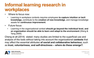 Informal learning research in
workplaces
• Where to focus now:
• Learning in workplace contexts requires employees to capture intuition or tacit
knowledge, contribute to the creation of new knowledge, and manage knowledge
assets for continuous improvement.
• Future focus:
• Learning in the organizational context should go beyond the individual level, and
an organization should be able to learn and adapt to the environment (Wang &
Yang 2009).
Cheng et all (2014) stated: many studies are limited to the superficial use and
analysis of the tools without taking into account the organizational contexts that
may affect the essential attributes of social and collaborative behaviour, such
as trust, voluntariness, and self-directness – where do these emerge?.
6.6.2014
Laitoksen nimi
8
 