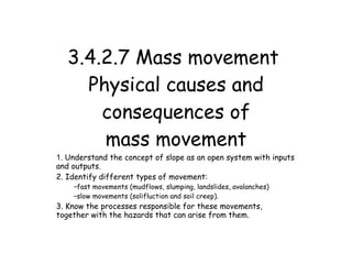 3.4.2.7 Mass movement
     Physical causes and
       consequences of
       mass movement
1. Understand the concept of slope as an open system with inputs
and outputs.
2. Identify different types of movement:
    –fast movements (mudflows, slumping, landslides, avalanches)
    –slow movements (solifluction and soil creep).
3. Know the processes responsible for these movements,
together with the hazards that can arise from them.
 