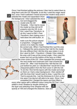 Once I had finished editing the pictures I then had to select them to
drag them onto the CD Template, to do this I used the magic wand
tool, once I had it selected I traced around the model’s body and it
selected the model and separated it from
the background. I then selected the move
            tool and dragged the
            model onto the CD
            Template. I then had to resize
            the model as they did not fit
            properly onto the CD, to do
            this I used Free Transform, to
            do this I went to Edit > Free
            Transform; then making sure I
            held down the shift button, to
           make sure the picture stayed
           in proportion, I dragged the
           corners in to make the model
           the correct size. When I had finished this I put the amp
           in, I followed the same process that I did for the model,
           the only different that I did this time was rotate it, to do
           this I went to Edit > Transform > Rotate I then rotated
           the amp until it was at the correct angle, I then used the
           eraser tool rub out the bottom of the amp so it fitted
against the inner circle of the CD. I then repeated this process with
            the next model and continued until I had covered the
            whole CD. After I had finished this I felt that the CD
            just looked too plain so I decided that I would link in the
            chequered pattern from the front cover in with the CD.
            To do this I first hid the layers with the model and amps
            on them so I had a clear background, I then started off
            with the lines that I would need to draw, I used the Line
            Tool to execute this, I set the thickness to 0.2cm so the
            line wasn’t too big but still able to be seen. Once I had
            completed this I merged the layers and then filled in
every other space with a different colour using the Fill Tool. I then
added a Inner Shadow by double clicking on
the layer and selecting Inner Shadow with the
opacity at 100 and changed the Distance, Size and
 