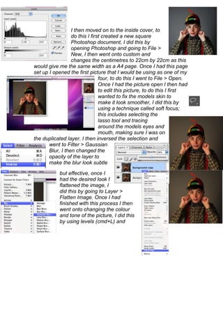 I then moved on to the inside cover, to
                  do this I first created a new square
                  Photoshop document, I did this by
                  opening Photoshop and going to File >
                  New, I then went onto custom and
                  changes the centimetres to 22cm by 22cm as this
would give me the same width as a A4 page. Once I had this page
set up I opened the first picture that I would be using as one of my
                                four, to do this I went to File > Open.
                                Once I had the picture open I then had
                                to edit this picture, to do this I first
                                wanted to fix the models skin to
                                make it look smoother, I did this by
                                using a technique called soft focus;
                                this includes selecting the
                                lasso tool and tracing
                                around the models eyes and
                                mouth, making sure I was on
the duplicated layer. I then inversed the selection and
       went to Filter > Gaussian
       Blur, I then changed the
       opacity of the layer to
       make the blur look subtle

            but effective, once I
            had the desired look I
            flattened the image, I
            did this by going to Layer >
            Flatten Image. Once I had
            finished with this process I then
            went onto changing the colour
            and tone of the picture, I did this
            by using levels (cmd+L) and
 