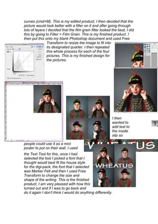 curves (cmd+M). This is my edited product, I then decided that the
picture would look better with a filter on it and after going through
lots of layers I decided that the film grain filter looked the best, I did
this by going to Filter > Film Grain. This is my finished product. I
then put this onto my blank Photoshop document and used Free
                Transform to resize the image to fit into
                its designated quarter. I then repeated
                this whole process for each of the four
                pictures. This is my finished design for
                the pictures.




                                                           I then
                                                           wanted to
                                                           add text to
                                                           the inside
                                                           slip so

people could use it as a mini
poster to put on their wall. I used
the Text Tool for this, once I had
selected the tool I picked a font that I
thought would best fit the house style
for the digi-pack, the font that I selected
was Marker Felt and then I used Free
Transform to change the size and
shape of the writing. This is the finished
product, I am very pleased with how this
turned out and if I was to go back and
do it again I don’t think I would do anything differently.
 