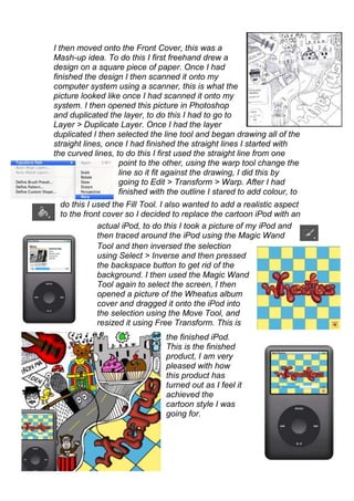 I then moved onto the Front Cover, this was a
Mash-up idea. To do this I first freehand drew a
design on a square piece of paper. Once I had
finished the design I then scanned it onto my
computer system using a scanner, this is what the
picture looked like once I had scanned it onto my
system. I then opened this picture in Photoshop
and duplicated the layer, to do this I had to go to
Layer > Duplicate Layer. Once I had the layer
duplicated I then selected the line tool and began drawing all of the
straight lines, once I had finished the straight lines I started with
the curved lines, to do this I first used the straight line from one
                   point to the other, using the warp tool change the
                   line so it fit against the drawing, I did this by
                   going to Edit > Transform > Warp. After I had
                   finished with the outline I stared to add colour, to
 do this I used the Fill Tool. I also wanted to add a realistic aspect
 to the front cover so I decided to replace the cartoon iPod with an
            actual iPod, to do this I took a picture of my iPod and
            then traced around the iPod using the Magic Wand
            Tool and then inversed the selection
            using Select > Inverse and then pressed
            the backspace button to get rid of the
            background. I then used the Magic Wand
            Tool again to select the screen, I then
            opened a picture of the Wheatus album
            cover and dragged it onto the iPod into
            the selection using the Move Tool, and
            resized it using Free Transform. This is
                                the finished iPod.
                                This is the finished
                                product, I am very
                                pleased with how
                                this product has
                                turned out as I feel it
                                achieved the
                                cartoon style I was
                                going for.
 