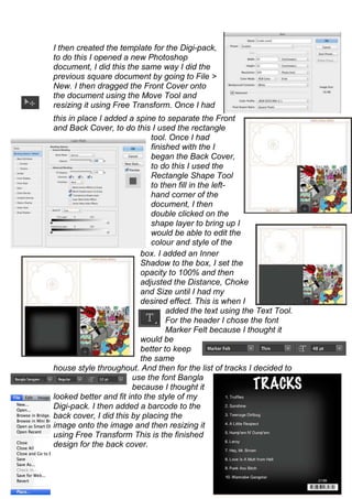 I then created the template for the Digi-pack,
to do this I opened a new Photoshop
document, I did this the same way I did the
previous square document by going to File >
New. I then dragged the Front Cover onto
the document using the Move Tool and
resizing it using Free Transform. Once I had
this in place I added a spine to separate the Front
and Back Cover, to do this I used the rectangle
                             tool. Once I had
                             finished with the I
                             began the Back Cover,
                             to do this I used the
                             Rectangle Shape Tool
                             to then fill in the left-
                             hand corner of the
                             document, I then
                             double clicked on the
                             shape layer to bring up I
                             would be able to edit the
                             colour and style of the
                          box. I added an Inner
                          Shadow to the box, I set the
                          opacity to 100% and then
                          adjusted the Distance, Choke
                          and Size until I had my
                          desired effect. This is when I
                                  added the text using the Text Tool.
                                  For the header I chose the font
                                  Marker Felt because I thought it
                          would be
                          better to keep
                          the same
house style throughout. And then for the list of tracks I decided to
                       use the font Bangla
                       because I thought it
looked better and fit into the style of my
Digi-pack. I then added a barcode to the
back cover, I did this by placing the
image onto the image and then resizing it
using Free Transform This is the finished
design for the back cover.
 
