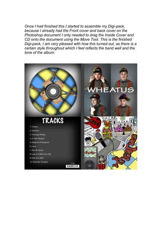 Once I had finished this I started to assemble my Digi-pack,
because I already had the Front cover and back cover on the
Photoshop document I only needed to drag the Inside Cover and
CD onto the document using the Move Tool. This is the finished
Digi-pack, I am very pleased with how this turned out, as there is a
certain style throughout which I feel reflects the band well and the
tone of the album.
 