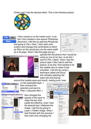 Choke until I had the desired effect. This is the finished product.




    I then moved on to the inside cover, to do
    this I first created a new square Photoshop
    document, I did this by opening Photoshop
and going to File > New, I then went onto
custom and changes the centimetres to 22cm
by 22cm as this would give me the same width
as a A4 page. Once I had this page set up I
                              opened the first picture that I would be
                              using as one of my four, to do this I
                              went to File > Open. Once I had the
                              picture open I then had to edit this
                              picture, to do this I first wanted to fix
                              the models skin to make it look
                              smoother, I did this by using a
                              technique called soft focus;
                              this includes selecting the
                              lasso tool and tracing
around the models eyes and mouth, making sure I was
        on the duplicated layer. I
        then inversed the
        selection and went to
        Filter > Gaussian Blur, I

           then changed the
           opacity of the layer to
           make the blur look
           subtle but effective, once I had
           the desired look I flattened the
           image, I did this by going to
           Layer > Flatten Image. Once I
           had finished with this process I
           then went onto changing the
 